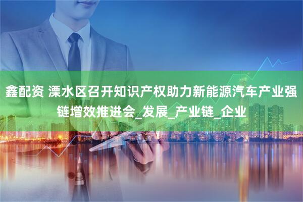 鑫配资 溧水区召开知识产权助力新能源汽车产业强链增效推进会_发展_产业链_企业