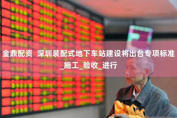 金鼎配资  深圳装配式地下车站建设将出台专项标准_施工_验收_进行