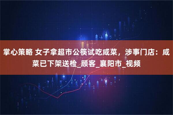 掌心策略 女子拿超市公筷试吃咸菜，涉事门店：咸菜已下架送检_顾客_襄阳市_视频