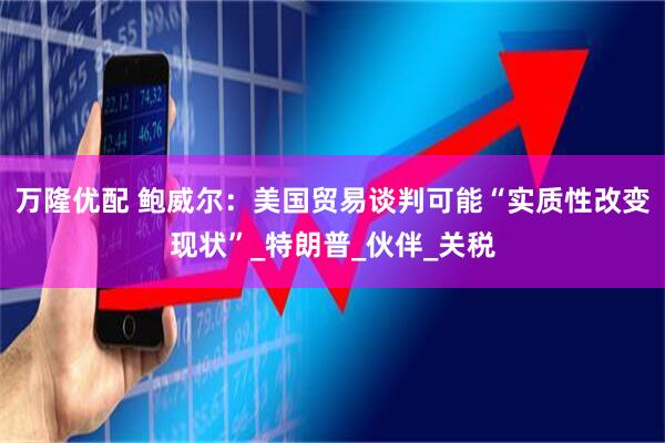 万隆优配 鲍威尔：美国贸易谈判可能“实质性改变现状”_特朗普_伙伴_关税