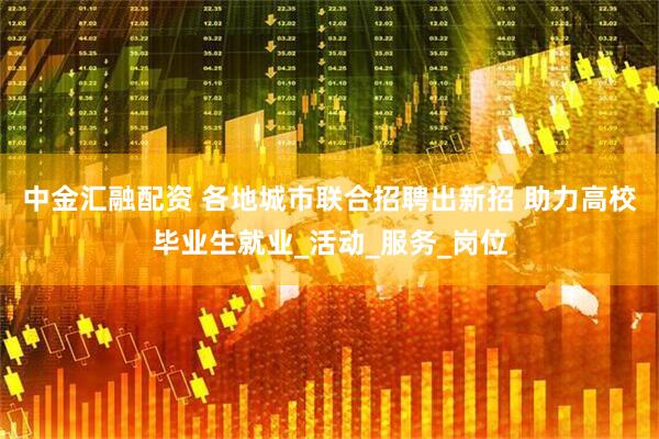 中金汇融配资 各地城市联合招聘出新招 助力高校毕业生就业_活动_服务_岗位