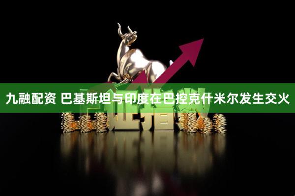 九融配资 巴基斯坦与印度在巴控克什米尔发生交火