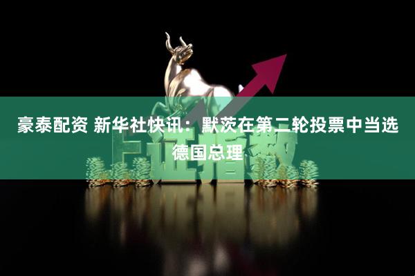 豪泰配资 新华社快讯：默茨在第二轮投票中当选德国总理