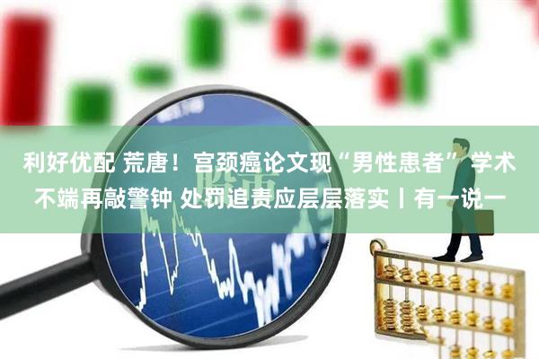 利好优配 荒唐！宫颈癌论文现“男性患者” 学术不端再敲警钟 处罚追责应层层落实丨有一说一