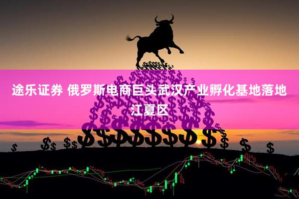 途乐证券 俄罗斯电商巨头武汉产业孵化基地落地江夏区
