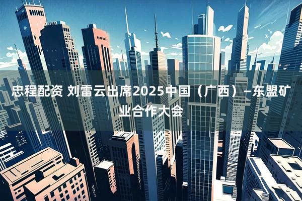 忠程配资 刘雷云出席2025中国（广西）—东盟矿业合作大会