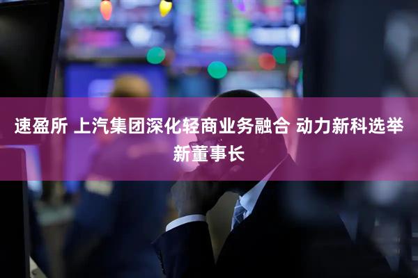 速盈所 上汽集团深化轻商业务融合 动力新科选举新董事长