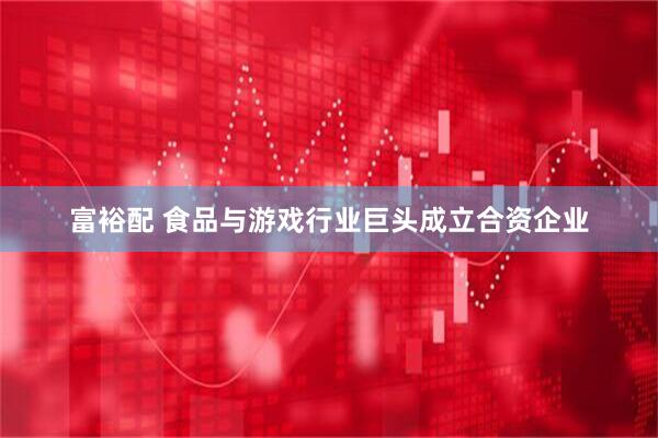 富裕配 食品与游戏行业巨头成立合资企业