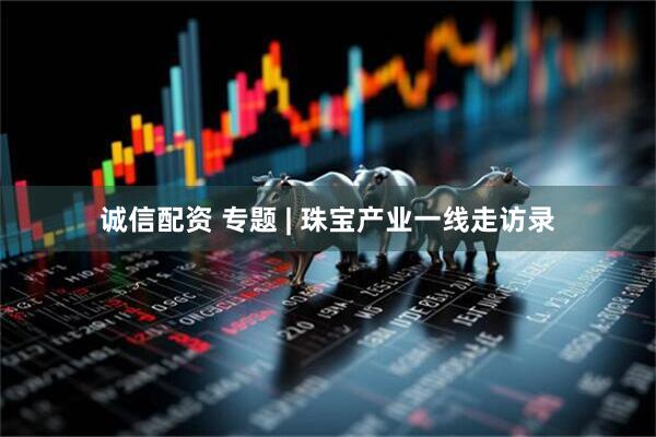 诚信配资 专题 | 珠宝产业一线走访录