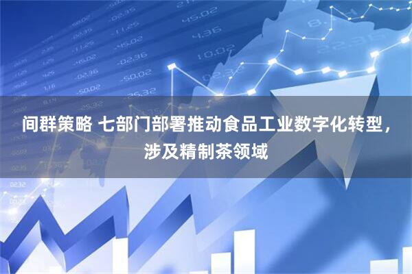 间群策略 七部门部署推动食品工业数字化转型，涉及精制茶领域