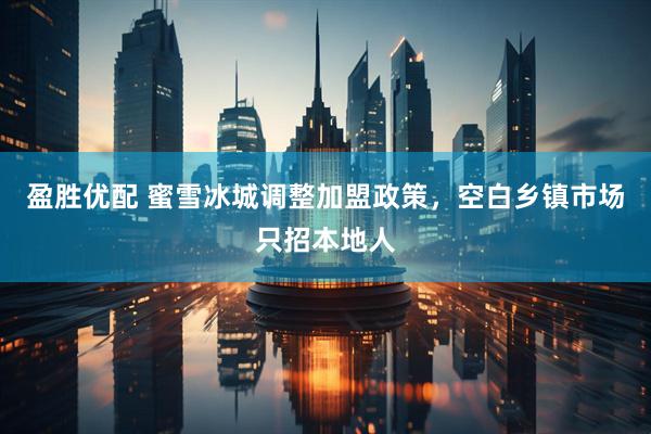 盈胜优配 蜜雪冰城调整加盟政策，空白乡镇市场只招本地人