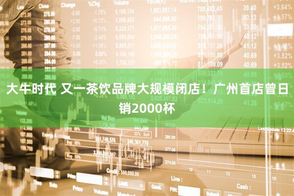 大牛时代 又一茶饮品牌大规模闭店！广州首店曾日销2000杯