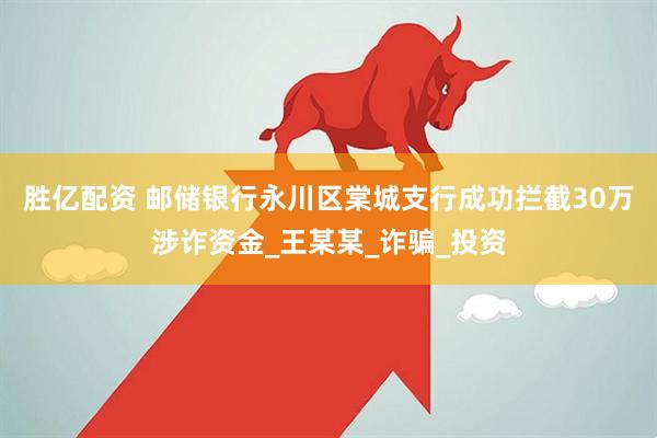 胜亿配资 邮储银行永川区棠城支行成功拦截30万涉诈资金_王某某_诈骗_投资