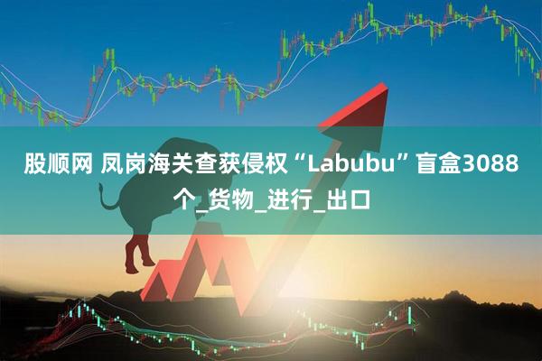股顺网 凤岗海关查获侵权“Labubu”盲盒3088个_货物_进行_出口