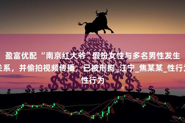 盈富优配 “南京红大爷”假扮女性与多名男性发生关系，并偷拍视频传播，已被刑拘_江宁_焦某某_性行为
