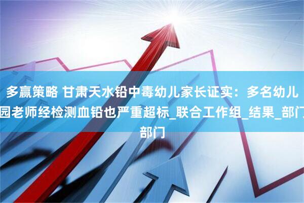 多赢策略 甘肃天水铅中毒幼儿家长证实：多名幼儿园老师经检测血铅也严重超标_联合工作组_结果_部门