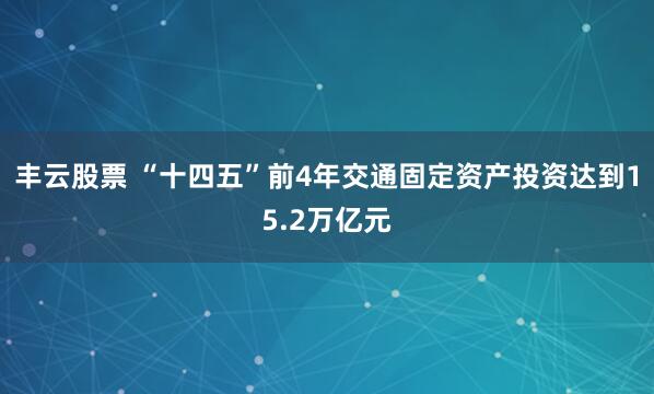 丰云股票 “十四五”前4年交通固定资产投资达到15.2万亿元