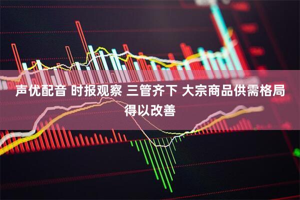 声优配音 时报观察 三管齐下 大宗商品供需格局得以改善