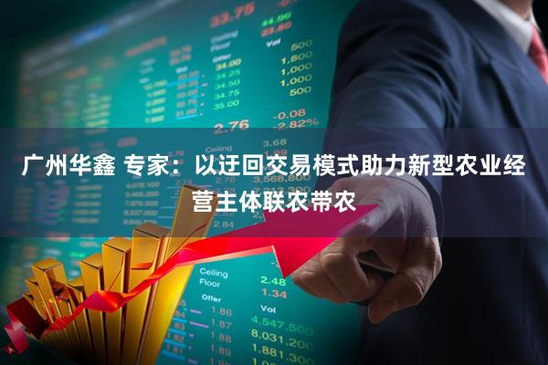 广州华鑫 专家：以迂回交易模式助力新型农业经营主体联农带农