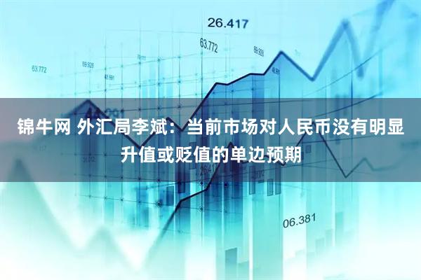 锦牛网 外汇局李斌：当前市场对人民币没有明显升值或贬值的单边预期