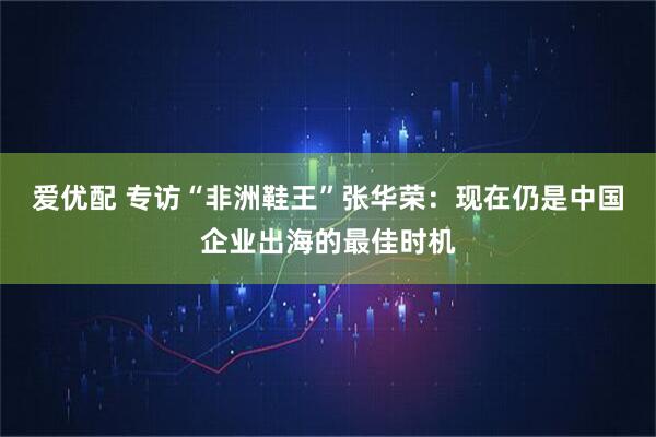 爱优配 专访“非洲鞋王”张华荣：现在仍是中国企业出海的最佳时机
