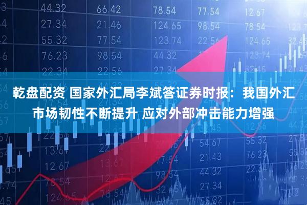 乾盘配资 国家外汇局李斌答证券时报：我国外汇市场韧性不断提升 应对外部冲击能力增强
