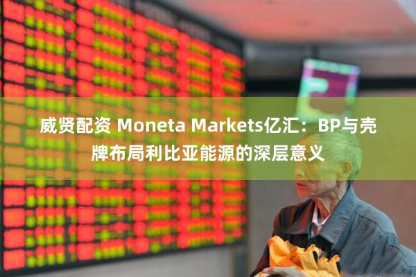 威贤配资 Moneta Markets亿汇：BP与壳牌布局利比亚能源的深层意义