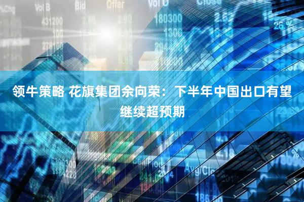 领牛策略 花旗集团余向荣：下半年中国出口有望继续超预期