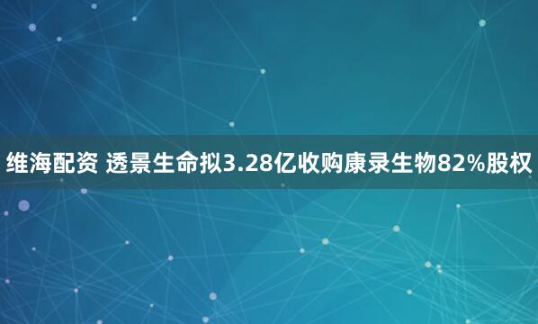维海配资 透景生命拟3.28亿收购康录生物82%股权