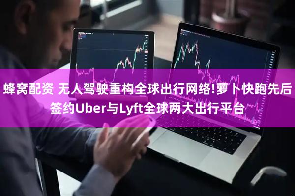 蜂窝配资 无人驾驶重构全球出行网络!萝卜快跑先后签约Uber与Lyft全球两大出行平台