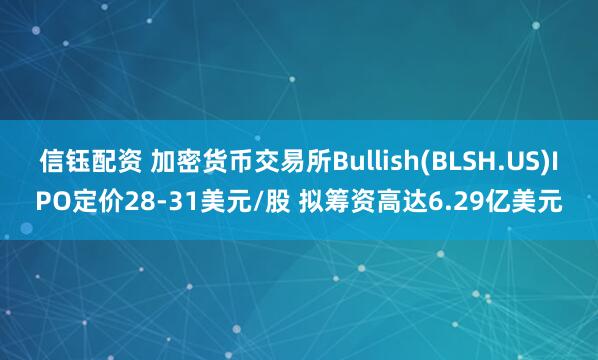 信钰配资 加密货币交易所Bullish(BLSH.US)IPO定价28-31美元/股 拟筹资高达6.29亿美元