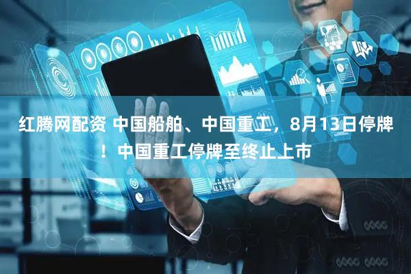 红腾网配资 中国船舶、中国重工，8月13日停牌！中国重工停牌至终止上市