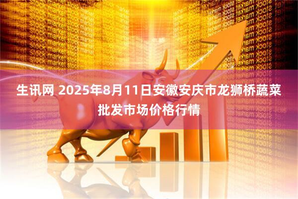 生讯网 2025年8月11日安徽安庆市龙狮桥蔬菜批发市场价格行情