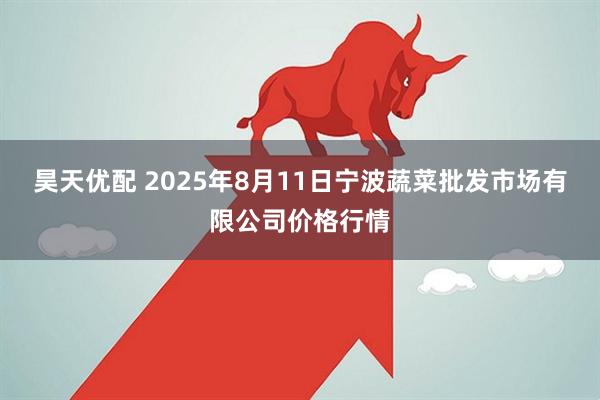 昊天优配 2025年8月11日宁波蔬菜批发市场有限公司价格行情
