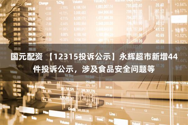 国元配资 【12315投诉公示】永辉超市新增44件投诉公示，涉及食品安全问题等