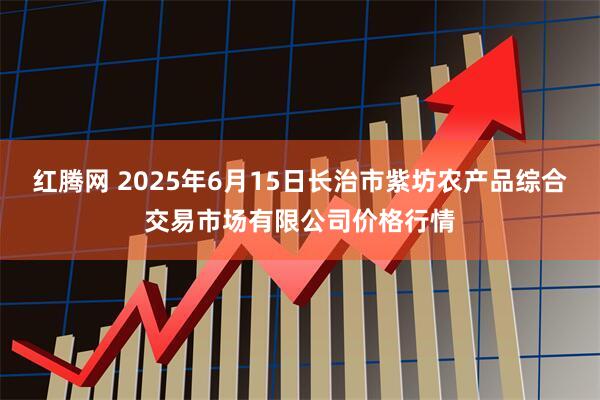 红腾网 2025年6月15日长治市紫坊农产品综合交易市场有限公司价格行情