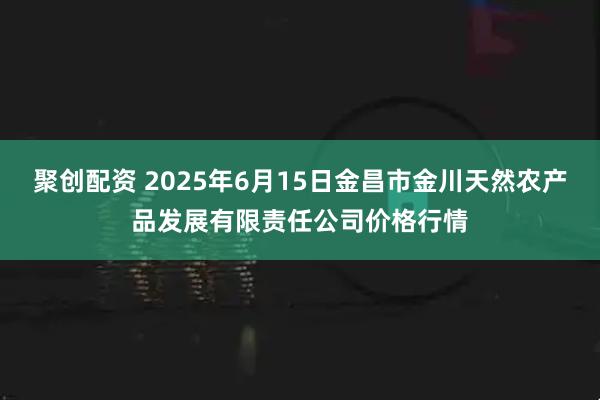 聚创配资 2025年6月15日金昌市金川天然农产品发展有限责任公司价格行情