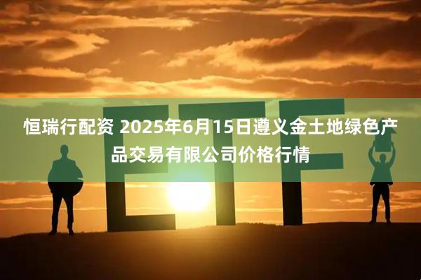 恒瑞行配资 2025年6月15日遵义金土地绿色产品交易有限公司价格行情