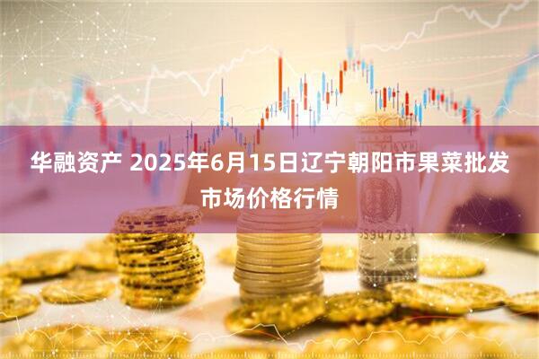 华融资产 2025年6月15日辽宁朝阳市果菜批发市场价格行情