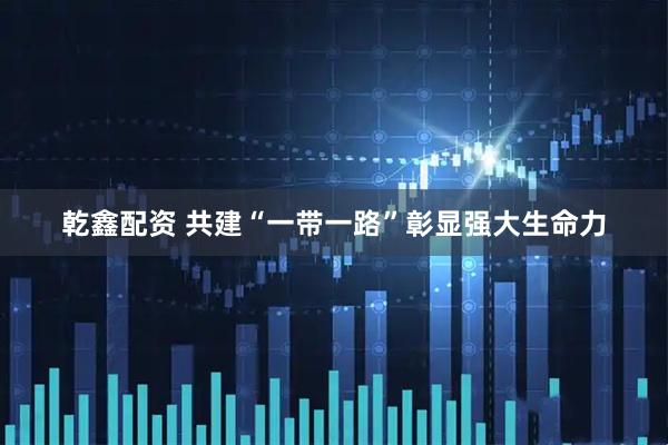 乾鑫配资 共建“一带一路”彰显强大生命力