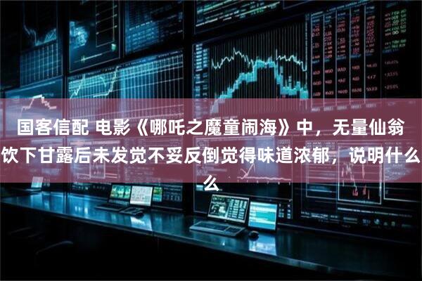 国客信配 电影《哪吒之魔童闹海》中，无量仙翁饮下甘露后未发觉不妥反倒觉得味道浓郁，说明什么