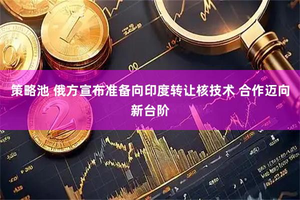 策略池 俄方宣布准备向印度转让核技术 合作迈向新台阶