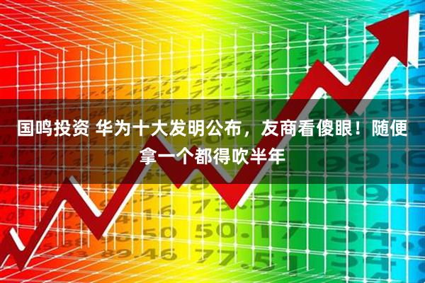 国鸣投资 华为十大发明公布，友商看傻眼！随便拿一个都得吹半年