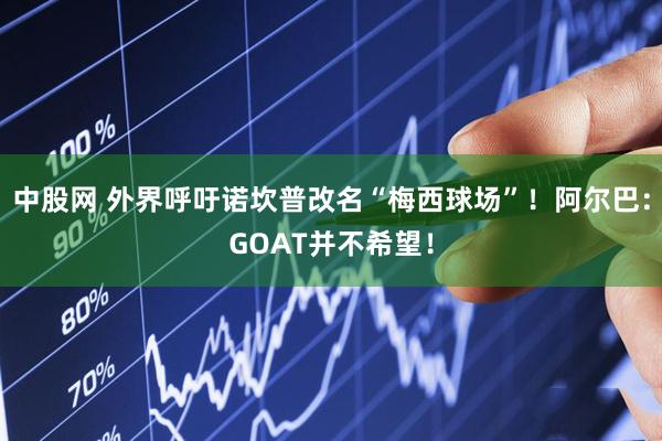 中股网 外界呼吁诺坎普改名“梅西球场”！阿尔巴：GOAT并不希望！