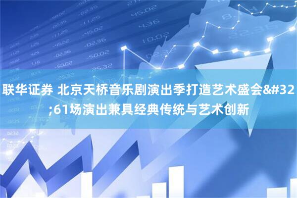 联华证券 北京天桥音乐剧演出季打造艺术盛会 61场演出兼具经典传统与艺术创新