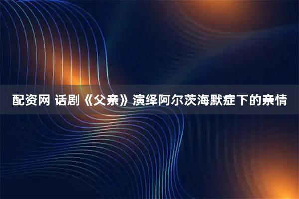 配资网 话剧《父亲》演绎阿尔茨海默症下的亲情