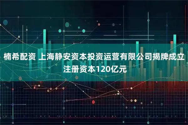 楠希配资 上海静安资本投资运营有限公司揭牌成立 注册资本120亿元