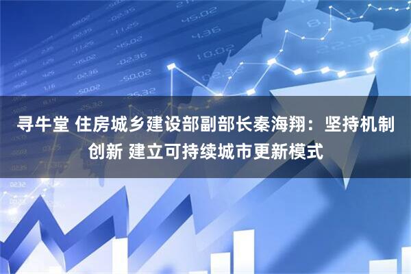 寻牛堂 住房城乡建设部副部长秦海翔：坚持机制创新 建立可持续城市更新模式