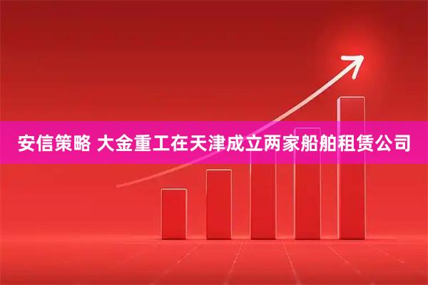 安信策略 大金重工在天津成立两家船舶租赁公司