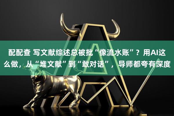 配配查 写文献综述总被批“像流水账”？用AI这么做，从“堆文献”到“敢对话”，导师都夸有深度